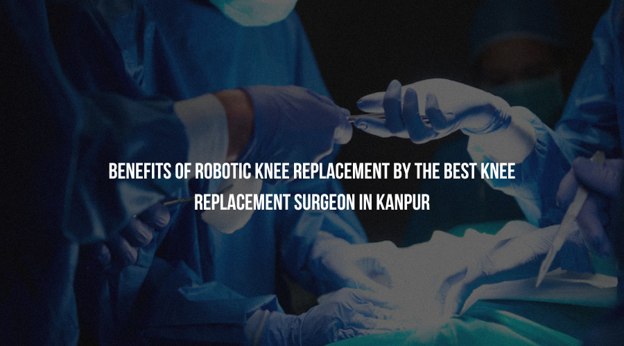 Benefits of Robotic Knee Replacement by the Best Knee Replacement Surgeon in Kanpur