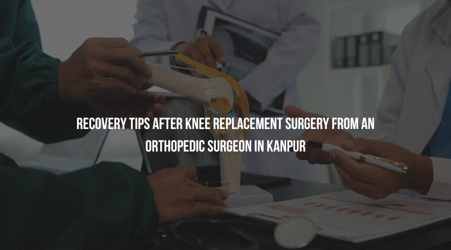Recovery Tips After Knee Replacement Surgery from an Orthopedic Surgeon in Kanpur